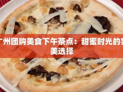 广州团购美食下午茶点：甜蜜时光的完美选择