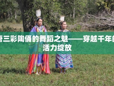 唐三彩陶俑的舞蹈之魅——穿越千年的活力绽放