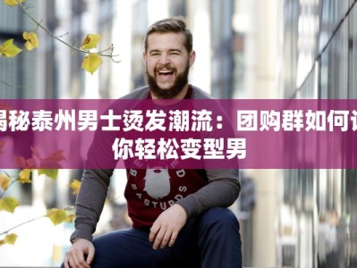 揭秘泰州男士烫发潮流：团购群如何让你轻松变型男