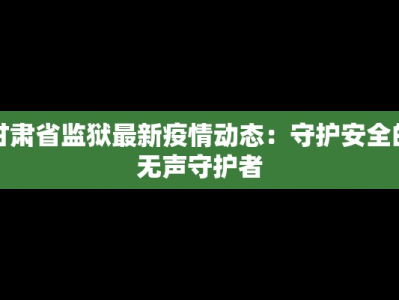 甘肃省监狱最新疫情动态：守护安全的无声守护者