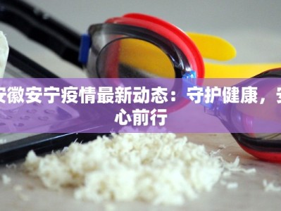 安徽安宁疫情最新动态：守护健康，安心前行