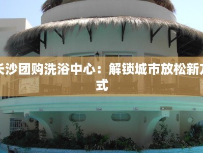 长沙团购洗浴中心：解锁城市放松新方式